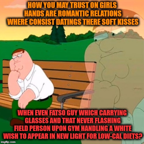 -Big in door gates. | HOW YOU MAY TRUST ON GIRLS HANDS ARE ROMANTIC RELATIONS WHERE CONSIST DATINGS THERE SOFT KISSES; WHEN EVEN FATSO GUY WHICH CARRYING GLASSES AND THAT NEVER FLASHING FIELD PERSON UPON GYM HANDLING A WHITE WISH TO APPEAR IN NEW LIGHT FOR LOW-CAL DIETS? | image tagged in family guy peter,family guy,philosophy,gym memes,relationship advice,mean girls | made w/ Imgflip meme maker