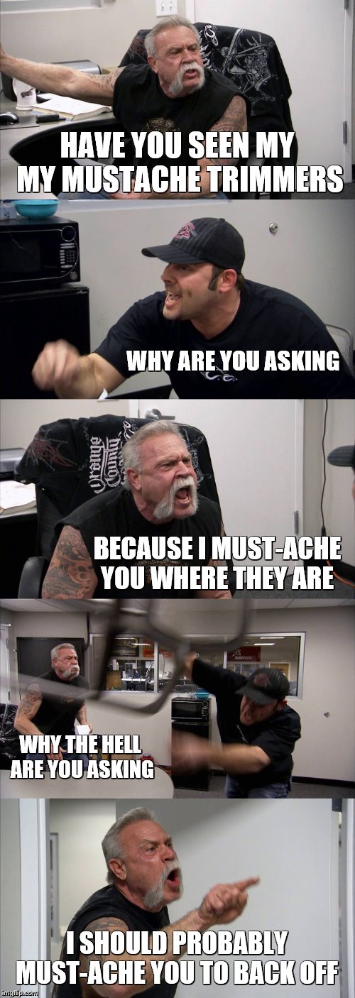I Should Mustache You To Look At This Meme! | HAVE YOU SEEN MY MY MUSTACHE TRIMMERS; WHY ARE YOU ASKING; BECAUSE I MUST-ACHE YOU WHERE THEY ARE; WHY THE HELL ARE YOU ASKING; I SHOULD PROBABLY MUST-ACHE YOU TO BACK OFF | image tagged in american chopper argument,mustache,where are they now,english only | made w/ Imgflip meme maker