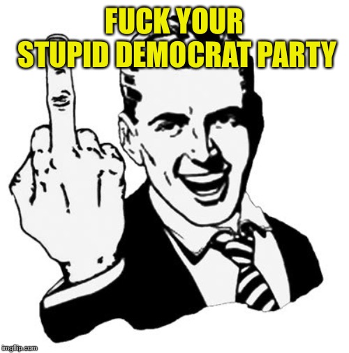 1950s Middle Finger Meme | F**K YOUR STUPID DEMOCRAT PARTY | image tagged in memes,1950s middle finger | made w/ Imgflip meme maker