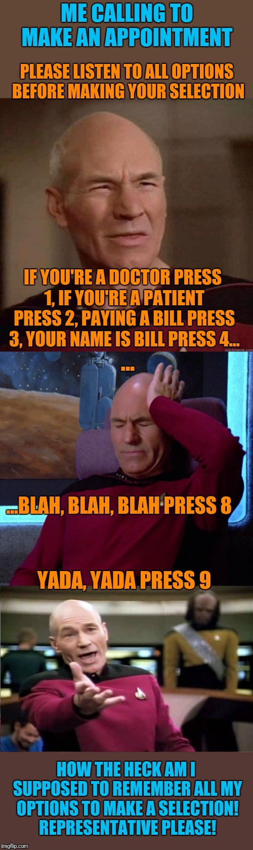 So many options! Can I please just talk to a human? | ME CALLING TO MAKE AN APPOINTMENT; PLEASE LISTEN TO ALL OPTIONS BEFORE MAKING YOUR SELECTION; IF YOU'RE A DOCTOR PRESS 1, IF YOU'RE A PATIENT PRESS 2, PAYING A BILL PRESS 3, YOUR NAME IS BILL PRESS 4... ... ...BLAH, BLAH, BLAH PRESS 8; YADA, YADA PRESS 9; HOW THE HECK AM I SUPPOSED TO REMEMBER ALL MY OPTIONS TO MAKE A SELECTION!  REPRESENTATIVE PLEASE! | image tagged in memes,captain picard facepalm,picard headache,annoyed picard,phone frustration | made w/ Imgflip meme maker