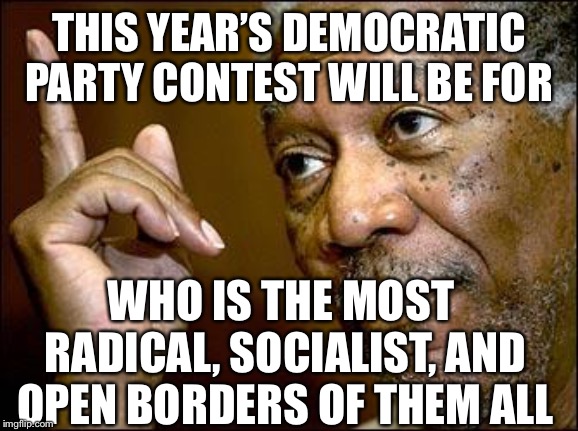 This Morgan Freeman | THIS YEAR’S DEMOCRATIC PARTY CONTEST WILL BE FOR WHO IS THE MOST RADICAL, SOCIALIST, AND OPEN BORDERS OF THEM ALL | image tagged in this morgan freeman | made w/ Imgflip meme maker