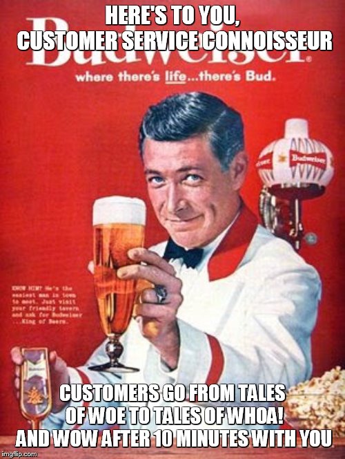 This Buds for you | HERE'S TO YOU, CUSTOMER SERVICE CONNOISSEUR; CUSTOMERS GO FROM TALES OF WOE TO TALES OF WHOA! AND WOW AFTER 10 MINUTES WITH YOU | image tagged in this buds for you | made w/ Imgflip meme maker