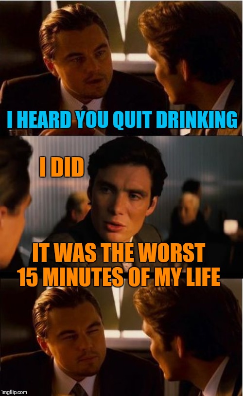 No more drinking | I HEARD YOU QUIT DRINKING; I DID; IT WAS THE WORST 15 MINUTES OF MY LIFE | image tagged in memes,inception,funny,drinking,jokes,memelord344 | made w/ Imgflip meme maker