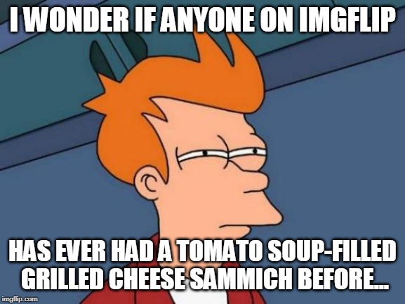 Futurama Fry Meme | I WONDER IF ANYONE ON IMGFLIP HAS EVER HAD A TOMATO SOUP-FILLED GRILLED CHEESE SAMMICH BEFORE... | image tagged in memes,futurama fry | made w/ Imgflip meme maker