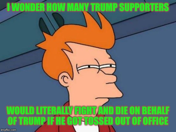 Futurama Fry | I WONDER HOW MANY TRUMP SUPPORTERS; WOULD LITERALLY FIGHT AND DIE ON BEHALF OF TRUMP IF HE GOT TOSSED OUT OF OFFICE | image tagged in memes,futurama fry | made w/ Imgflip meme maker