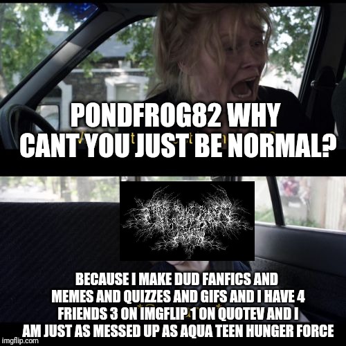 why can't you be normal | PONDFROG82 WHY CANT YOU JUST BE NORMAL? BECAUSE I MAKE DUD FANFICS AND MEMES AND QUIZZES AND GIFS AND I HAVE 4 FRIENDS 3 ON IMGFLIP 1 ON QUOTEV AND I AM JUST AS MESSED UP AS AQUA TEEN HUNGER FORCE | image tagged in why can't you be normal | made w/ Imgflip meme maker