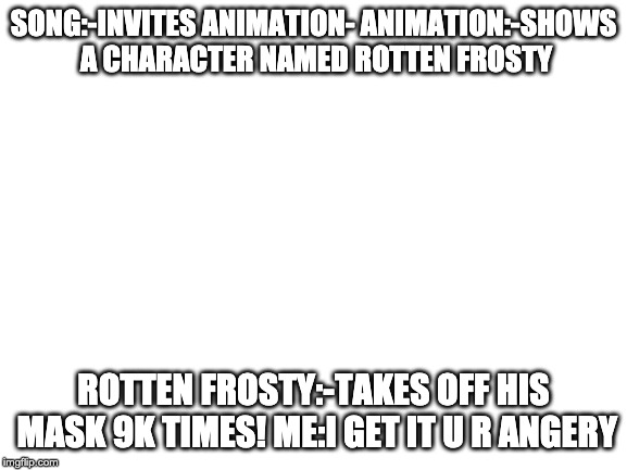 Blank White Template | SONG:-INVITES ANIMATION-
ANIMATION:-SHOWS A CHARACTER NAMED ROTTEN FROSTY; ROTTEN FROSTY:-TAKES OFF HIS MASK 9K TIMES!
ME:I GET IT U R ANGERY | image tagged in blank white template | made w/ Imgflip meme maker