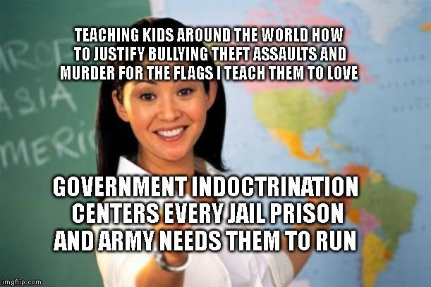Unhelpful High School Teacher | TEACHING KIDS AROUND THE WORLD HOW TO JUSTIFY BULLYING THEFT ASSAULTS AND MURDER FOR THE FLAGS I TEACH THEM TO LOVE; GOVERNMENT INDOCTRINATION CENTERS EVERY JAIL PRISON AND ARMY NEEDS THEM TO RUN | image tagged in memes,unhelpful high school teacher | made w/ Imgflip meme maker