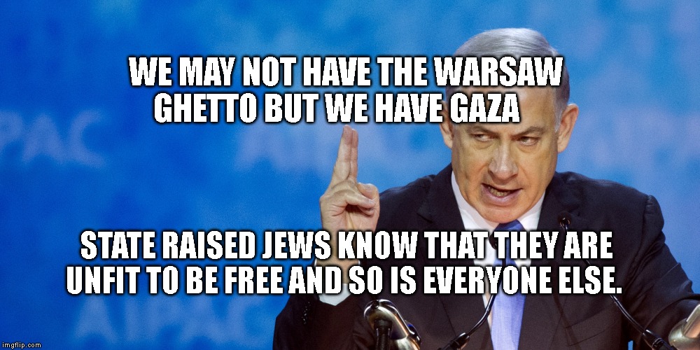 Bibi Netanyahu | WE MAY NOT HAVE THE WARSAW GHETTO BUT WE HAVE GAZA; STATE RAISED JEWS KNOW THAT THEY ARE UNFIT TO BE FREE AND SO IS EVERYONE ELSE. | image tagged in bibi netanyahu | made w/ Imgflip meme maker