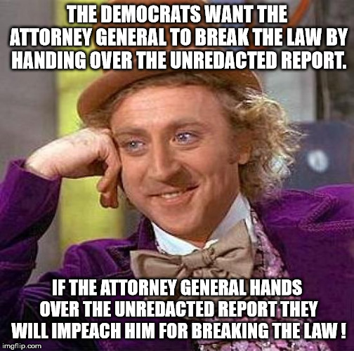 Creepy Condescending Wonka | THE DEMOCRATS WANT THE ATTORNEY GENERAL TO BREAK THE LAW BY HANDING OVER THE UNREDACTED REPORT. IF THE ATTORNEY GENERAL HANDS OVER THE UNREDACTED REPORT THEY WILL IMPEACH HIM FOR BREAKING THE LAW ! | image tagged in memes,creepy condescending wonka | made w/ Imgflip meme maker