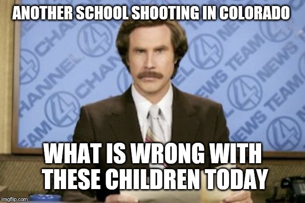 Ron Burgundy Meme | ANOTHER SCHOOL SHOOTING IN COLORADO; WHAT IS WRONG WITH THESE CHILDREN TODAY | image tagged in memes,ron burgundy | made w/ Imgflip meme maker