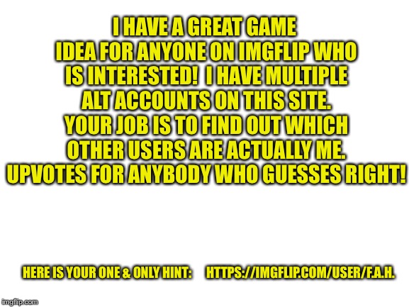 Anybody on Imgflip is welcome to play if you’d like!  Upvotes for anyone who guesses correctly!!! | I HAVE A GREAT GAME IDEA FOR ANYONE ON IMGFLIP WHO IS INTERESTED! 
I HAVE MULTIPLE ALT ACCOUNTS ON THIS SITE. YOUR JOB IS TO FIND OUT WHICH OTHER USERS ARE ACTUALLY ME. UPVOTES FOR ANYBODY WHO GUESSES RIGHT! HERE IS YOUR ONE & ONLY HINT:      HTTPS://IMGFLIP.COM/USER/F.A.H. | image tagged in imgflip unite,imgflip community,imgflip points,imgflip user,alt accounts | made w/ Imgflip meme maker