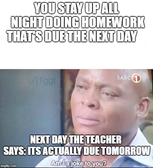 am I a joke to you | YOU STAY UP ALL NIGHT DOING HOMEWORK THAT'S DUE THE NEXT DAY; NEXT DAY THE TEACHER SAYS: ITS ACTUALLY DUE TOMORROW | image tagged in am i a joke to you | made w/ Imgflip meme maker