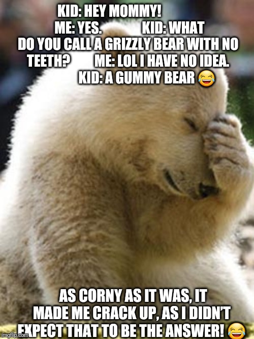 Facepalm Bear |  KID: HEY MOMMY!              
ME: YES.              
KID: WHAT DO YOU CALL A GRIZZLY BEAR WITH NO TEETH?         ME: LOL I HAVE NO IDEA.                 
KID: A GUMMY BEAR 😂; AS CORNY AS IT WAS, IT MADE ME CRACK UP, AS I DIDN’T EXPECT THAT TO BE THE ANSWER! 😂 | image tagged in memes,facepalm bear | made w/ Imgflip meme maker