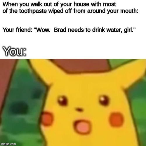 Surprised Pikachu Meme | When you walk out of your house with most of the toothpaste wiped off from around your mouth:; Your friend: "Wow.  Brad needs to drink water, girl."; You: | image tagged in memes,surprised pikachu | made w/ Imgflip meme maker