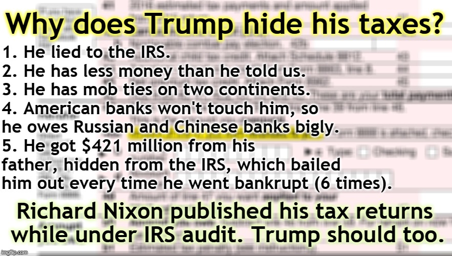 Every time he screwed up, his father's money bailed him out. Another GOP Oedipal thing - Bush, Romney, Bush Jr. and now Trump. | Why does Trump hide his taxes? 1. He lied to the IRS.     2. He has less money than he told us.     
3. He has mob ties on two continents.  4. American banks won't touch him, so he owes Russian and Chinese banks bigly.     5. He got $421 million from his father, hidden from the IRS, which bailed him out every time he went bankrupt (6 times). Richard Nixon published his tax returns while under IRS audit. Trump should too. | image tagged in 1040 tax form,trump,taxes,irs,mafia,millions | made w/ Imgflip meme maker
