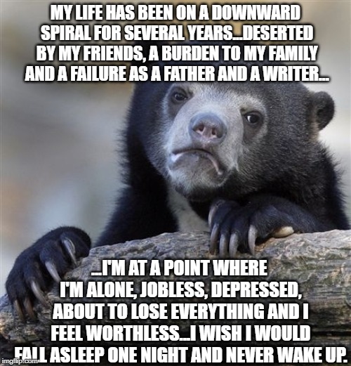 Confession Bear Meme | MY LIFE HAS BEEN ON A DOWNWARD SPIRAL FOR SEVERAL YEARS...DESERTED BY MY FRIENDS, A BURDEN TO MY FAMILY AND A FAILURE AS A FATHER AND A WRITER... ...I'M AT A POINT WHERE I'M ALONE, JOBLESS, DEPRESSED, ABOUT TO LOSE EVERYTHING AND I FEEL WORTHLESS...I WISH I WOULD FALL ASLEEP ONE NIGHT AND NEVER WAKE UP. | image tagged in memes,confession bear | made w/ Imgflip meme maker