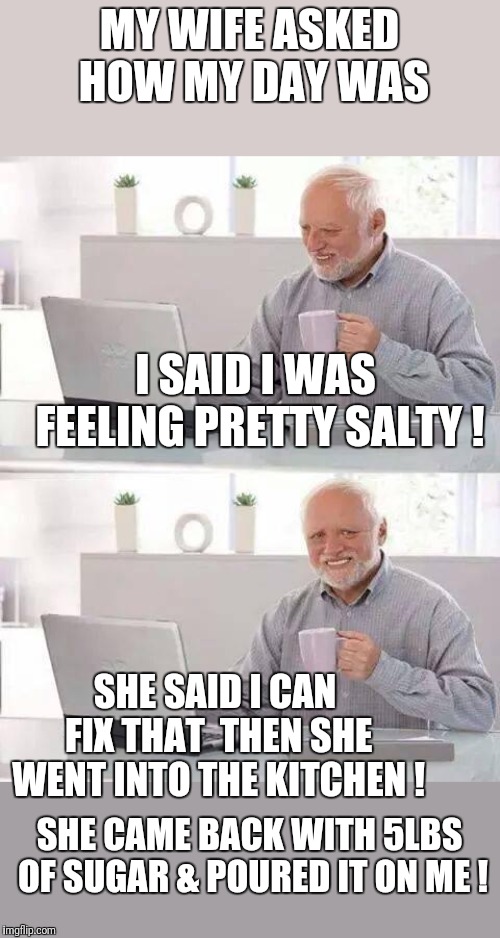 Hide the Pain Harold Meme | MY WIFE ASKED HOW MY DAY WAS; I SAID I WAS FEELING PRETTY SALTY ! SHE SAID I CAN FIX THAT  THEN SHE WENT INTO THE KITCHEN ! SHE CAME BACK WITH 5LBS OF SUGAR & POURED IT ON ME ! | image tagged in memes,hide the pain harold,wife,haha | made w/ Imgflip meme maker