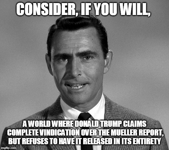 Rod Serling | CONSIDER, IF YOU WILL, A WORLD WHERE DONALD TRUMP CLAIMS COMPLETE VINDICATION OVER THE MUELLER REPORT, BUT REFUSES TO HAVE IT RELEASED IN ITS ENTIRETY | image tagged in rod serling | made w/ Imgflip meme maker