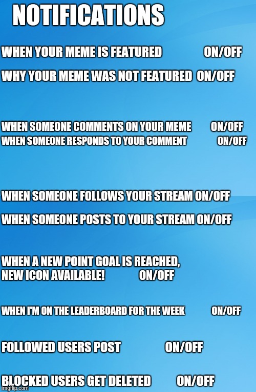 Now with all these great notifications can we have an option to choose which ones we see? | NOTIFICATIONS; WHEN YOUR MEME IS FEATURED                

ON/OFF; WHY YOUR MEME WAS NOT FEATURED 
ON/OFF; WHEN SOMEONE COMMENTS ON YOUR MEME         
ON/OFF; WHEN SOMEONE RESPONDS TO YOUR COMMENT                
ON/OFF; WHEN SOMEONE FOLLOWS YOUR STREAM
ON/OFF; WHEN SOMEONE POSTS TO YOUR STREAM
ON/OFF; WHEN A NEW POINT GOAL IS REACHED,  NEW ICON AVAILABLE!               
ON/OFF; WHEN I'M ON THE LEADERBOARD FOR THE WEEK              
ON/OFF; FOLLOWED USERS POST                  
ON/OFF; BLOCKED USERS GET DELETED          
ON/OFF | image tagged in blue background 42,notifications,off | made w/ Imgflip meme maker