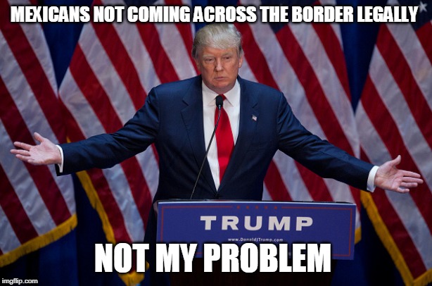 Donald Trump | MEXICANS NOT COMING ACROSS THE BORDER LEGALLY; NOT MY PROBLEM | image tagged in donald trump | made w/ Imgflip meme maker