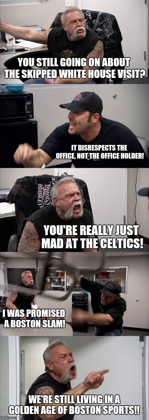American Chopper Argument Meme | YOU STILL GOING ON ABOUT THE SKIPPED WHITE HOUSE VISIT? IT DISRESPECTS THE OFFICE, NOT THE OFFICE HOLDER! YOU'RE REALLY JUST MAD AT THE CELTICS! I WAS PROMISED A BOSTON SLAM! WE'RE STILL LIVING IN A GOLDEN AGE OF BOSTON SPORTS!! | image tagged in memes,american chopper argument | made w/ Imgflip meme maker