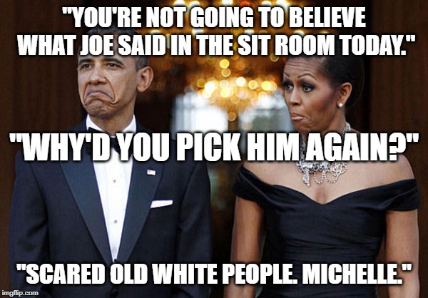 Obama and Michelle | "YOU'RE NOT GOING TO BELIEVE WHAT JOE SAID IN THE SIT ROOM TODAY."; "WHY'D YOU PICK HIM AGAIN?"; "SCARED OLD WHITE PEOPLE. MICHELLE." | image tagged in obama and michelle | made w/ Imgflip meme maker