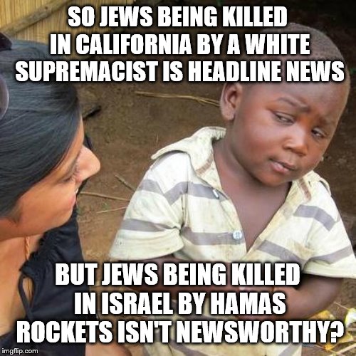 Third World Skeptical Kid Meme | SO JEWS BEING KILLED IN CALIFORNIA BY A WHITE SUPREMACIST IS HEADLINE NEWS; BUT JEWS BEING KILLED IN ISRAEL BY HAMAS ROCKETS ISN'T NEWSWORTHY? | image tagged in memes,third world skeptical kid | made w/ Imgflip meme maker