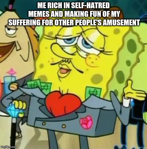 Rich Spongebob | ME RICH IN SELF-HATRED MEMES AND MAKING FUN OF MY SUFFERING FOR OTHER PEOPLE'S AMUSEMENT | image tagged in rich spongebob | made w/ Imgflip meme maker