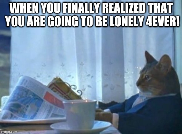 I Should Buy A Boat Cat | WHEN YOU FINALLY REALIZED THAT YOU ARE GOING TO BE LONELY 4EVER! | image tagged in memes,i should buy a boat cat | made w/ Imgflip meme maker