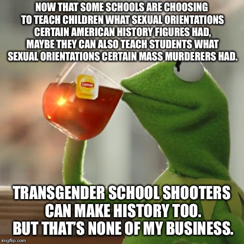 Nobody seems to want to talk about the sexual orientations or genders of those two transgender school shooters | NOW THAT SOME SCHOOLS ARE CHOOSING TO TEACH CHILDREN WHAT SEXUAL ORIENTATIONS CERTAIN AMERICAN HISTORY FIGURES HAD, MAYBE THEY CAN ALSO TEACH STUDENTS WHAT SEXUAL ORIENTATIONS CERTAIN MASS MURDERERS HAD. TRANSGENDER SCHOOL SHOOTERS CAN MAKE HISTORY TOO. BUT THAT’S NONE OF MY BUSINESS. | image tagged in memes,but thats none of my business,kermit the frog,transgender,school shooting,history | made w/ Imgflip meme maker