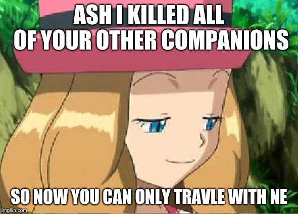 pevert serena pokemon | ASH I KILLED ALL OF YOUR OTHER COMPANIONS; SO NOW YOU CAN ONLY TRAVLE WITH NE | image tagged in pevert serena pokemon | made w/ Imgflip meme maker