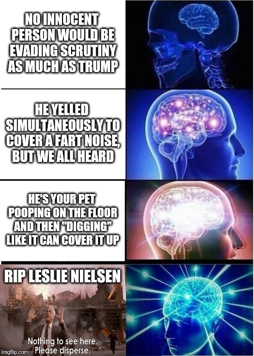 Expanding Brain | NO INNOCENT PERSON WOULD BE EVADING SCRUTINY AS MUCH AS TRUMP; HE YELLED SIMULTANEOUSLY TO COVER A FART NOISE, BUT WE ALL HEARD; HE'S YOUR PET POOPING ON THE FLOOR AND THEN "DIGGING" LIKE IT CAN COVER IT UP; RIP LESLIE NIELSEN | image tagged in memes,expanding brain | made w/ Imgflip meme maker