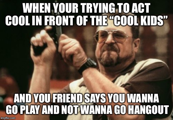 Am I The Only One Around Here Meme | WHEN YOUR TRYING TO ACT COOL IN FRONT OF THE “COOL KIDS”; AND YOU FRIEND SAYS YOU WANNA GO PLAY AND NOT WANNA GO HANGOUT | image tagged in memes,am i the only one around here | made w/ Imgflip meme maker
