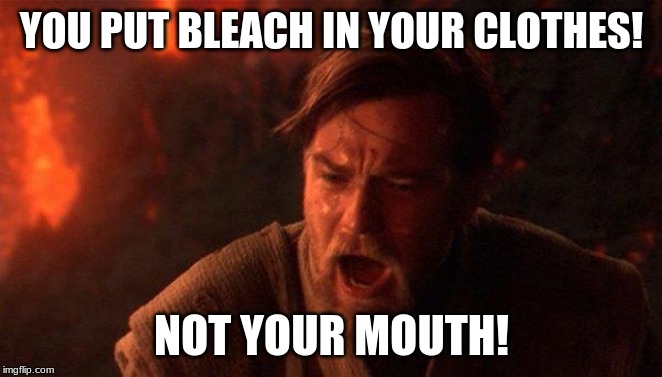 You Were The Chosen One (Star Wars) Meme | YOU PUT BLEACH IN YOUR CLOTHES! NOT YOUR MOUTH! | image tagged in memes,you were the chosen one star wars | made w/ Imgflip meme maker