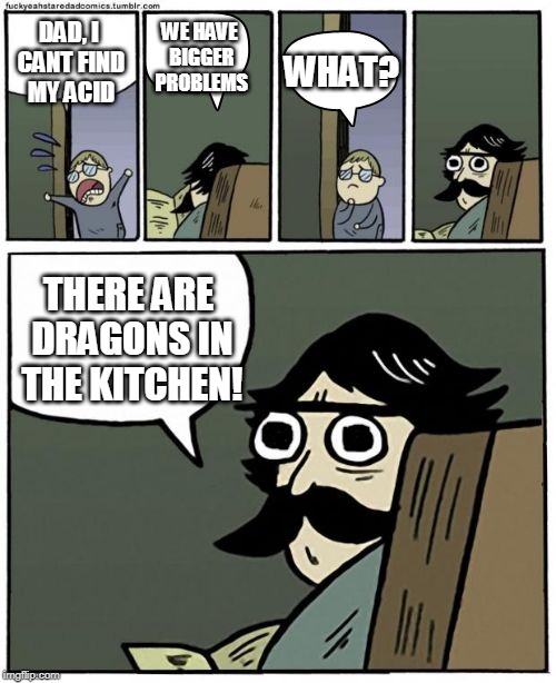 stare dad bigger bubbles |  WE HAVE BIGGER PROBLEMS; DAD, I CANT FIND MY ACID; WHAT? THERE ARE DRAGONS IN THE KITCHEN! | image tagged in stare dad bigger bubbles | made w/ Imgflip meme maker