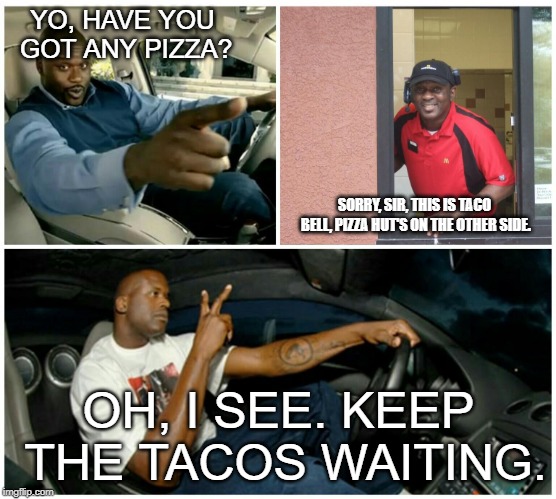 shaq machine broke  | YO, HAVE YOU GOT ANY PIZZA? SORRY, SIR, THIS IS TACO BELL, PIZZA HUT'S ON THE OTHER SIDE. OH, I SEE. KEEP THE TACOS WAITING. | image tagged in shaq machine broke | made w/ Imgflip meme maker
