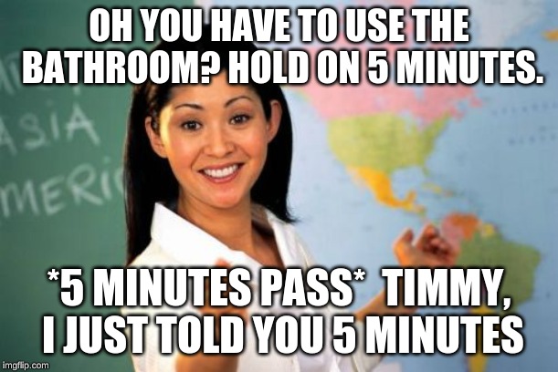 Unhelpful High School Teacher | OH YOU HAVE TO USE THE BATHROOM? HOLD ON 5 MINUTES. *5 MINUTES PASS*  TIMMY, I JUST TOLD YOU 5 MINUTES | image tagged in memes,unhelpful high school teacher | made w/ Imgflip meme maker