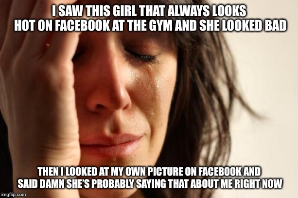 First World Problems Meme | I SAW THIS GIRL THAT ALWAYS LOOKS HOT ON FACEBOOK AT THE GYM AND SHE LOOKED BAD; THEN I LOOKED AT MY OWN PICTURE ON FACEBOOK AND SAID DAMN SHE’S PROBABLY SAYING THAT ABOUT ME RIGHT NOW | image tagged in memes,first world problems | made w/ Imgflip meme maker