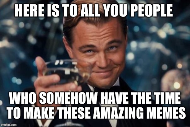Leonardo Dicaprio Cheers | HERE IS TO ALL YOU PEOPLE; WHO SOMEHOW HAVE THE TIME TO MAKE THESE AMAZING MEMES | image tagged in memes,leonardo dicaprio cheers | made w/ Imgflip meme maker