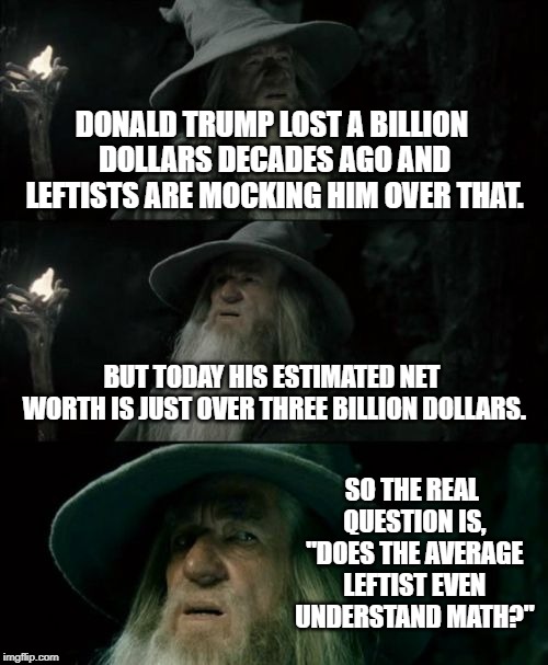 Confused Gandalf Meme | DONALD TRUMP LOST A BILLION DOLLARS DECADES AGO AND LEFTISTS ARE MOCKING HIM OVER THAT. BUT TODAY HIS ESTIMATED NET WORTH IS JUST OVER THREE BILLION DOLLARS. SO THE REAL QUESTION IS, "DOES THE AVERAGE LEFTIST EVEN UNDERSTAND MATH?" | image tagged in memes,confused gandalf | made w/ Imgflip meme maker