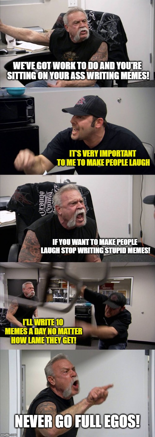 The origin story of EGOS | WE'VE GOT WORK TO DO AND YOU'RE SITTING ON YOUR ASS WRITING MEMES! IT'S VERY IMPORTANT TO ME TO MAKE PEOPLE LAUGH; IF YOU WANT TO MAKE PEOPLE LAUGH STOP WRITING STUPID MEMES! I'LL WRITE 10 MEMES A DAY NO MATTER HOW LAME THEY GET! NEVER GO FULL EGOS! | image tagged in memes,american chopper argument,egos,laugh,writing,never go full retard | made w/ Imgflip meme maker