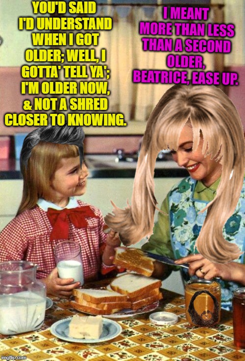 Vintage Mom and Daughter | I MEANT MORE THAN LESS THAN A SECOND OLDER, BEATRICE, EASE UP. YOU'D SAID I'D UNDERSTAND WHEN I GOT OLDER; WELL, I GOTTA' TELL YA'; I'M OLDER NOW, & NOT A SHRED CLOSER TO KNOWING. | image tagged in vintage mom and daughter | made w/ Imgflip meme maker