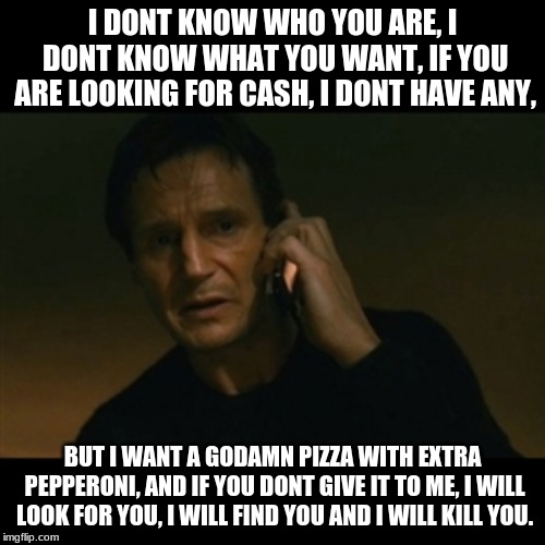 Liam Neeson Taken Meme | I DONT KNOW WHO YOU ARE, I DONT KNOW WHAT YOU WANT, IF YOU ARE LOOKING FOR CASH, I DONT HAVE ANY, BUT I WANT A GODAMN PIZZA WITH EXTRA PEPPERONI, AND IF YOU DONT GIVE IT TO ME, I WILL LOOK FOR YOU, I WILL FIND YOU AND I WILL KILL YOU. | image tagged in memes,liam neeson taken | made w/ Imgflip meme maker