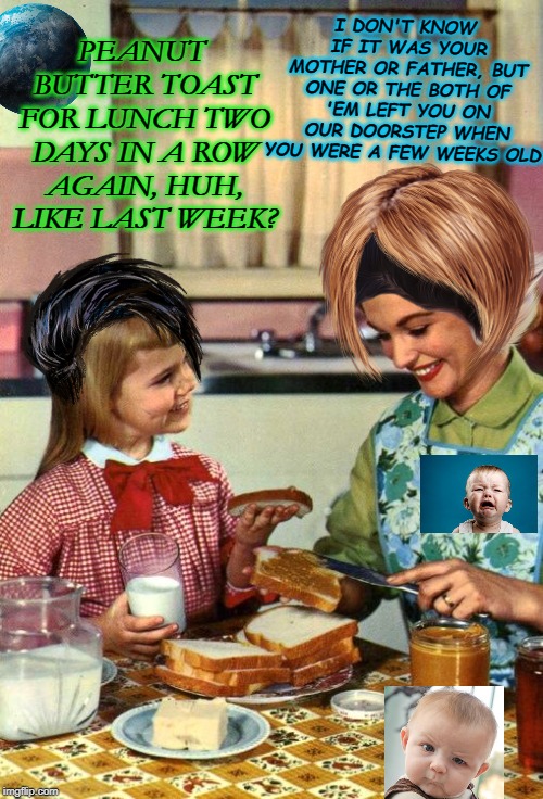 Vintage Mom and Daughter | I DON'T KNOW IF IT WAS YOUR MOTHER OR FATHER, BUT ONE OR THE BOTH OF 'EM LEFT YOU ON OUR DOORSTEP WHEN YOU WERE A FEW WEEKS OLD. PEANUT BUTTER TOAST FOR LUNCH TWO DAYS IN A ROW AGAIN, HUH, LIKE LAST WEEK? | image tagged in vintage mom and daughter | made w/ Imgflip meme maker