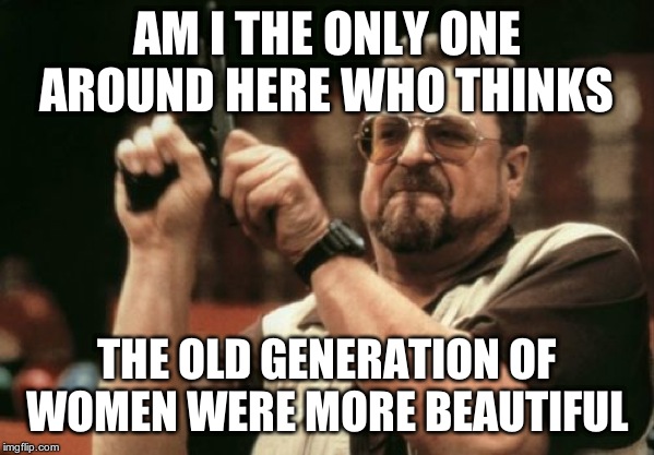 Am I The Only One Around Here Meme | AM I THE ONLY ONE AROUND HERE WHO THINKS THE OLD GENERATION OF WOMEN WERE MORE BEAUTIFUL | image tagged in memes,am i the only one around here | made w/ Imgflip meme maker