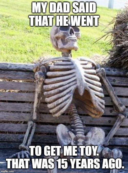 Waiting Skeleton Meme | MY DAD SAID THAT HE WENT; TO GET ME TOY. THAT WAS 15 YEARS AGO. | image tagged in memes,waiting skeleton | made w/ Imgflip meme maker