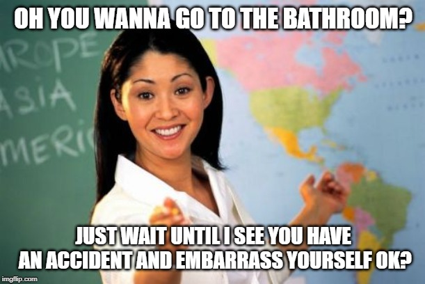 Unhelpful High School Teacher | OH YOU WANNA GO TO THE BATHROOM? JUST WAIT UNTIL I SEE YOU HAVE AN ACCIDENT AND EMBARRASS YOURSELF OK? | image tagged in memes,unhelpful high school teacher | made w/ Imgflip meme maker
