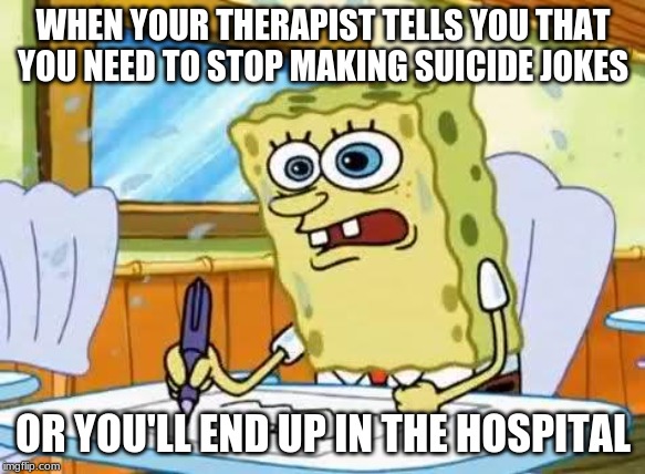 Spongebob | WHEN YOUR THERAPIST TELLS YOU THAT YOU NEED TO STOP MAKING SUICIDE JOKES; OR YOU'LL END UP IN THE HOSPITAL | image tagged in spongebob | made w/ Imgflip meme maker