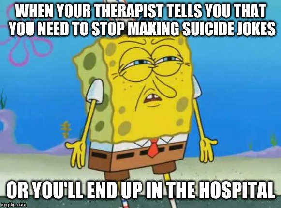 Angry Spongebob | WHEN YOUR THERAPIST TELLS YOU THAT YOU NEED TO STOP MAKING SUICIDE JOKES; OR YOU'LL END UP IN THE HOSPITAL | image tagged in angry spongebob | made w/ Imgflip meme maker